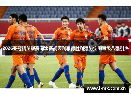 2026亚冠精英联赛淘汰赛战罢利雅得胜利强势突围晋级八强引热