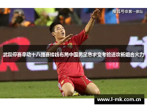 武磊停赛牵动十八强赛锋线布局中国男足急求变考验进攻新组合火力
